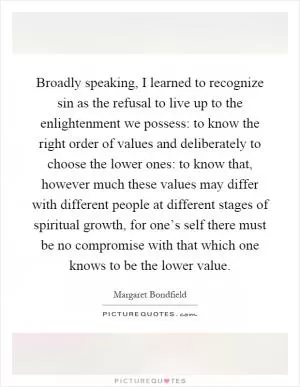 Broadly speaking, I learned to recognize sin as the refusal to live up to the enlightenment we possess: to know the right order of values and deliberately to choose the lower ones: to know that, however much these values may differ with different people at different stages of spiritual growth, for one’s self there must be no compromise with that which one knows to be the lower value Picture Quote #1
