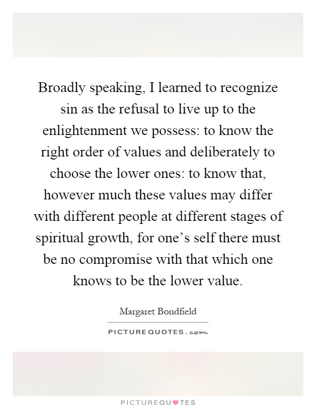 Broadly speaking, I learned to recognize sin as the refusal to live up to the enlightenment we possess: to know the right order of values and deliberately to choose the lower ones: to know that, however much these values may differ with different people at different stages of spiritual growth, for one's self there must be no compromise with that which one knows to be the lower value Picture Quote #1