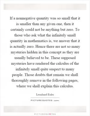 If a nonnegative quantity was so small that it is smaller than any given one, then it certainly could not be anything but zero. To those who ask what the infinitely small quantity in mathematics is, we answer that it is actually zero. Hence there are not so many mysteries hidden in this concept as they are usually believed to be. These supposed mysteries have rendered the calculus of the infinitely small quite suspect to many people. Those doubts that remain we shall thoroughly remove in the following pages, where we shall explain this calculus Picture Quote #1
