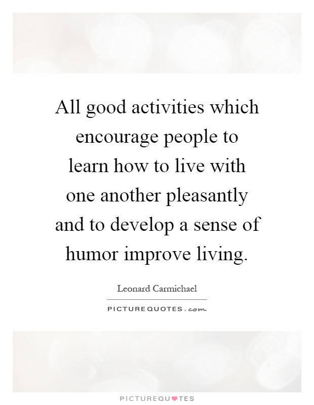 All good activities which encourage people to learn how to live with one another pleasantly and to develop a sense of humor improve living Picture Quote #1