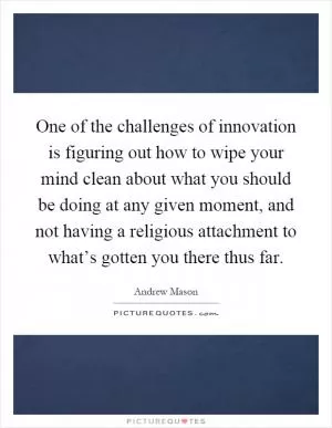 One of the challenges of innovation is figuring out how to wipe your mind clean about what you should be doing at any given moment, and not having a religious attachment to what’s gotten you there thus far Picture Quote #1