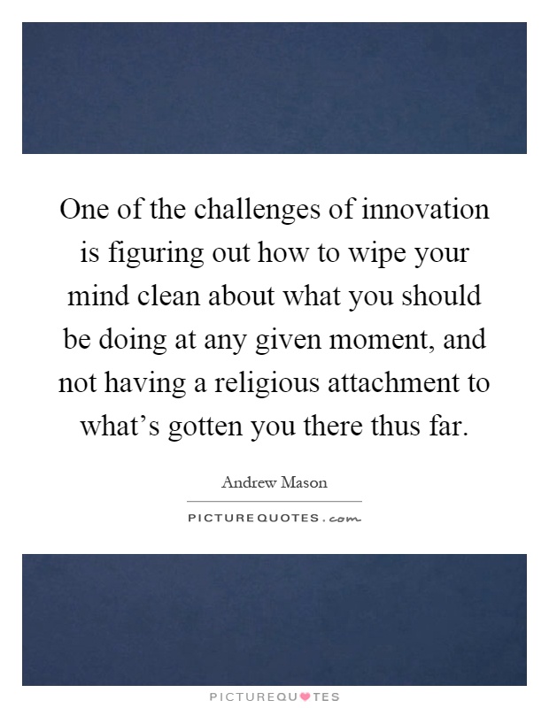 One of the challenges of innovation is figuring out how to wipe your mind clean about what you should be doing at any given moment, and not having a religious attachment to what's gotten you there thus far Picture Quote #1