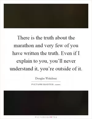 There is the truth about the marathon and very few of you have written the truth. Even if I explain to you, you’ll never understand it, you’re outside of it Picture Quote #1