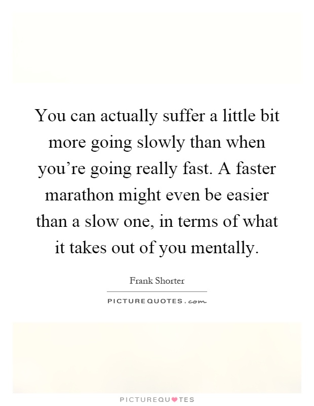 You can actually suffer a little bit more going slowly than when you're going really fast. A faster marathon might even be easier than a slow one, in terms of what it takes out of you mentally Picture Quote #1