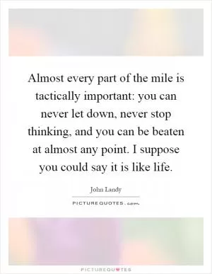 Almost every part of the mile is tactically important: you can never let down, never stop thinking, and you can be beaten at almost any point. I suppose you could say it is like life Picture Quote #1