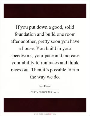 If you put down a good, solid foundation and build one room after another, pretty soon you have a house. You build in your speedwork, your pace and increase your ability to run races and think races out. Then it’s possible to run the way we do Picture Quote #1