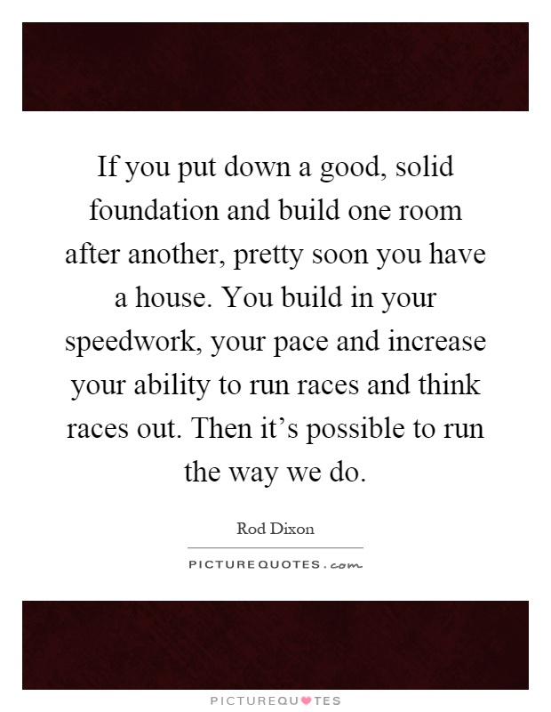 If you put down a good, solid foundation and build one room after another, pretty soon you have a house. You build in your speedwork, your pace and increase your ability to run races and think races out. Then it's possible to run the way we do Picture Quote #1
