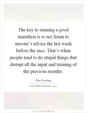 The key to running a good marathon is to not listen to anyone’s advice the last week before the race. That’s when people tend to do stupid things that disrupt all the input and training of the previous months Picture Quote #1