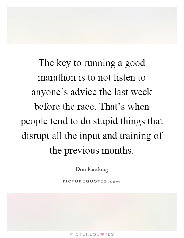The key to running a good marathon is to not listen to anyone's advice the last week before the race. That's when people tend to do stupid things that disrupt all the input and training of the previous months Picture Quote #1