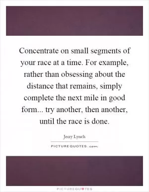 Concentrate on small segments of your race at a time. For example, rather than obsessing about the distance that remains, simply complete the next mile in good form... try another, then another, until the race is done Picture Quote #1