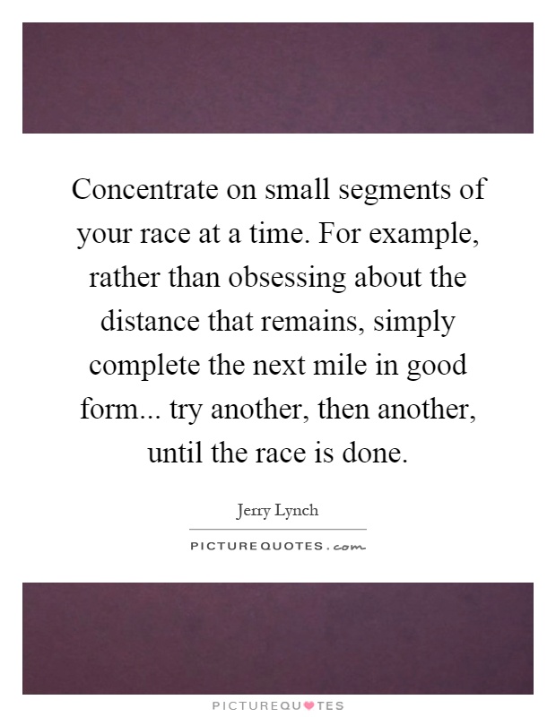 Concentrate on small segments of your race at a time. For example, rather than obsessing about the distance that remains, simply complete the next mile in good form... try another, then another, until the race is done Picture Quote #1