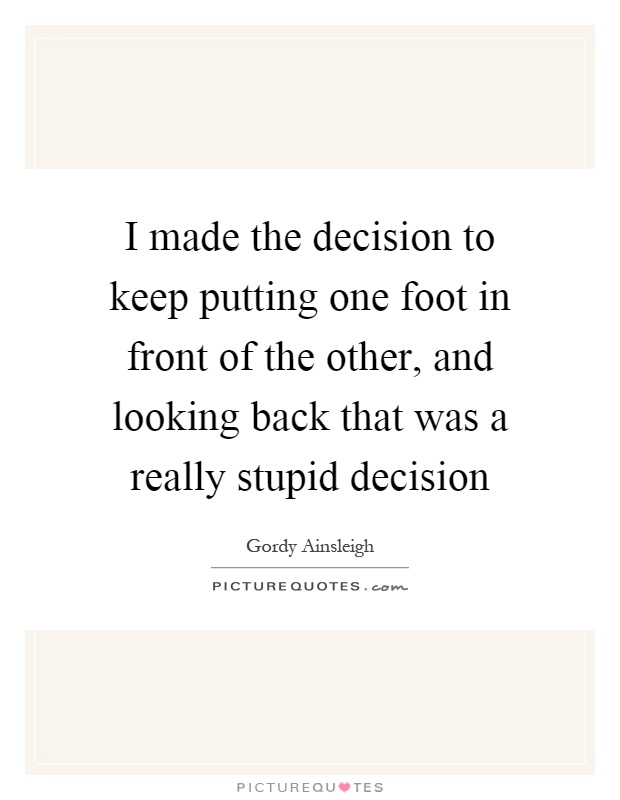 I made the decision to keep putting one foot in front of the other, and looking back that was a really stupid decision Picture Quote #1