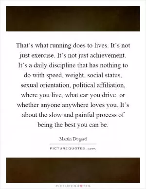 That’s what running does to lives. It’s not just exercise. It’s not just achievement. It’s a daily discipline that has nothing to do with speed, weight, social status, sexual orientation, political affiliation, where you live, what car you drive, or whether anyone anywhere loves you. It’s about the slow and painful process of being the best you can be Picture Quote #1