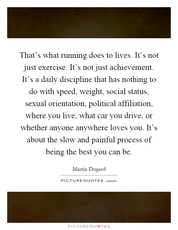 That's what running does to lives. It's not just exercise. It's not just achievement. It's a daily discipline that has nothing to do with speed, weight, social status, sexual orientation, political affiliation, where you live, what car you drive, or whether anyone anywhere loves you. It's about the slow and painful process of being the best you can be Picture Quote #1