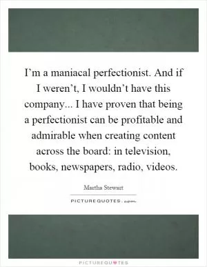 I’m a maniacal perfectionist. And if I weren’t, I wouldn’t have this company... I have proven that being a perfectionist can be profitable and admirable when creating content across the board: in television, books, newspapers, radio, videos Picture Quote #1