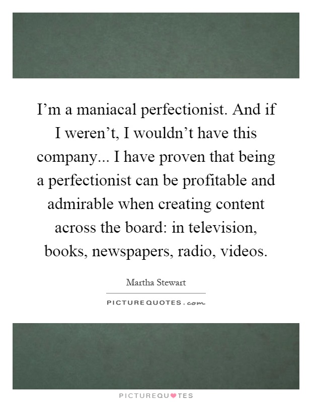 I'm a maniacal perfectionist. And if I weren't, I wouldn't have this company... I have proven that being a perfectionist can be profitable and admirable when creating content across the board: in television, books, newspapers, radio, videos Picture Quote #1