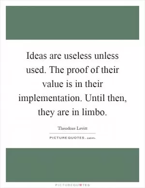 Ideas are useless unless used. The proof of their value is in their implementation. Until then, they are in limbo Picture Quote #1