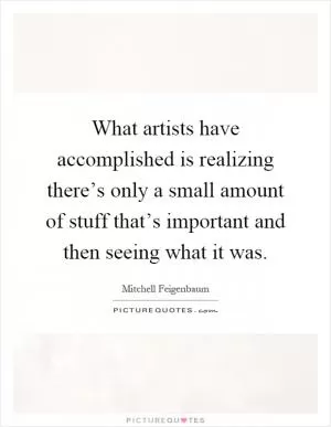 What artists have accomplished is realizing there’s only a small amount of stuff that’s important and then seeing what it was Picture Quote #1