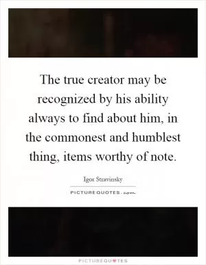 The true creator may be recognized by his ability always to find about him, in the commonest and humblest thing, items worthy of note Picture Quote #1