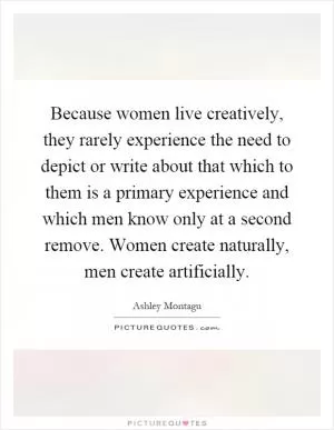 Because women live creatively, they rarely experience the need to depict or write about that which to them is a primary experience and which men know only at a second remove. Women create naturally, men create artificially Picture Quote #1