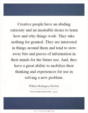 Creative people have an abiding curiosity and an insatiable desire to learn how and why things work. They take nothing for granted. They are interested in things around them and tend to stow away bits and pieces of information in their minds for the future use. And, they have a great ability to mobilize their thinking and experiences for use in solving a new problem Picture Quote #1