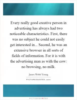 Every really good creative person in advertising has always had two noticeable characteristics. First, there was no subject he could not easily get interested in... Second, he was an extensive browser in all sorts of fields of information. For it is with the advertising man as with the cow: no browsing, no milk Picture Quote #1
