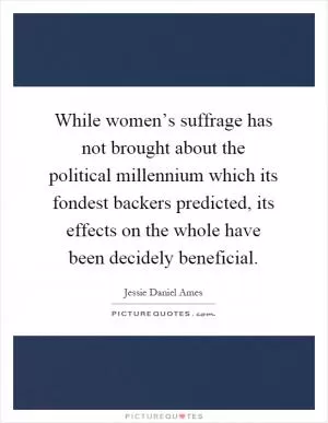 While women’s suffrage has not brought about the political millennium which its fondest backers predicted, its effects on the whole have been decidely beneficial Picture Quote #1