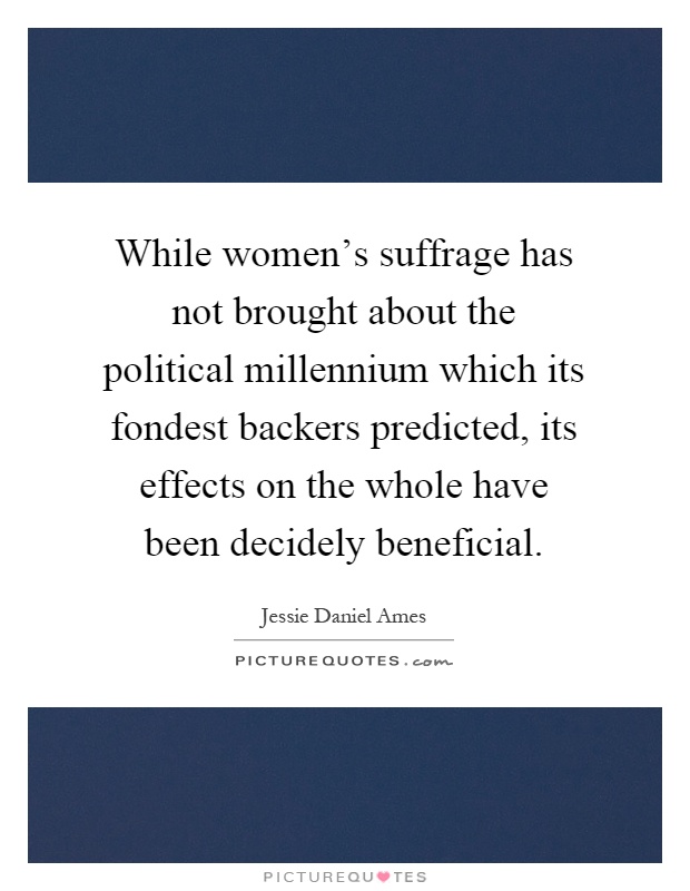 While women's suffrage has not brought about the political millennium which its fondest backers predicted, its effects on the whole have been decidely beneficial Picture Quote #1