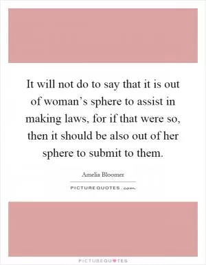 It will not do to say that it is out of woman’s sphere to assist in making laws, for if that were so, then it should be also out of her sphere to submit to them Picture Quote #1