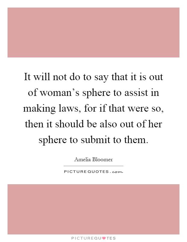 It will not do to say that it is out of woman's sphere to assist in making laws, for if that were so, then it should be also out of her sphere to submit to them Picture Quote #1