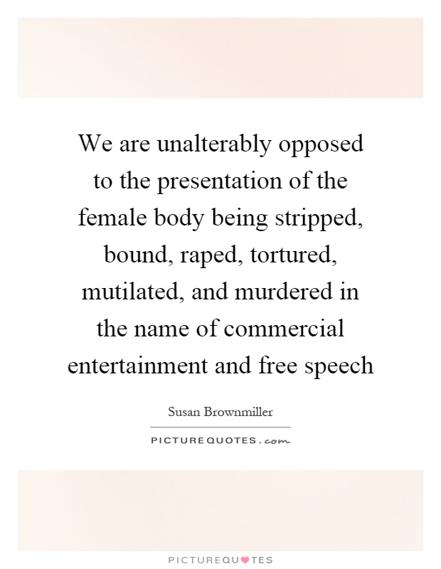We are unalterably opposed to the presentation of the female body being stripped, bound, raped, tortured, mutilated, and murdered in the name of commercial entertainment and free speech Picture Quote #1