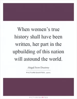 When women’s true history shall have been written, her part in the upbuilding of this nation will astound the world Picture Quote #1