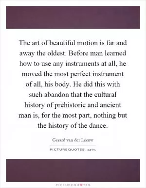 The art of beautiful motion is far and away the oldest. Before man learned how to use any instruments at all, he moved the most perfect instrument of all, his body. He did this with such abandon that the cultural history of prehistoric and ancient man is, for the most part, nothing but the history of the dance Picture Quote #1