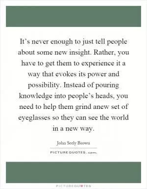 It’s never enough to just tell people about some new insight. Rather, you have to get them to experience it a way that evokes its power and possibility. Instead of pouring knowledge into people’s heads, you need to help them grind anew set of eyeglasses so they can see the world in a new way Picture Quote #1