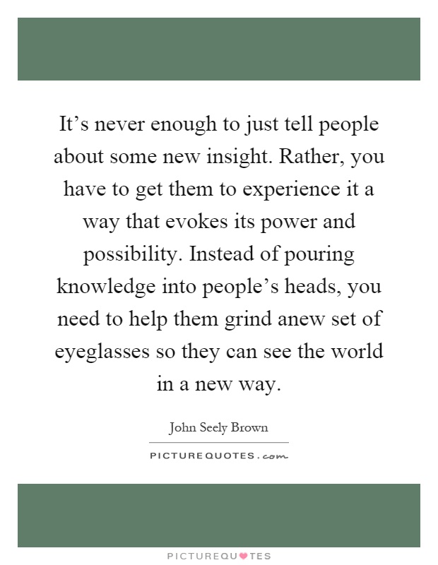 It's never enough to just tell people about some new insight. Rather, you have to get them to experience it a way that evokes its power and possibility. Instead of pouring knowledge into people's heads, you need to help them grind anew set of eyeglasses so they can see the world in a new way Picture Quote #1