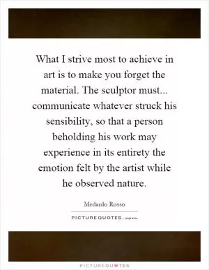 What I strive most to achieve in art is to make you forget the material. The sculptor must... communicate whatever struck his sensibility, so that a person beholding his work may experience in its entirety the emotion felt by the artist while he observed nature Picture Quote #1