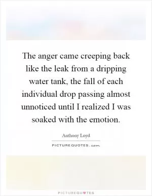The anger came creeping back like the leak from a dripping water tank, the fall of each individual drop passing almost unnoticed until I realized I was soaked with the emotion Picture Quote #1