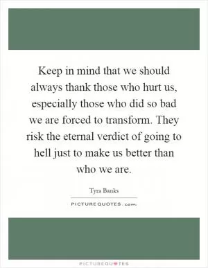 Keep in mind that we should always thank those who hurt us, especially those who did so bad we are forced to transform. They risk the eternal verdict of going to hell just to make us better than who we are Picture Quote #1