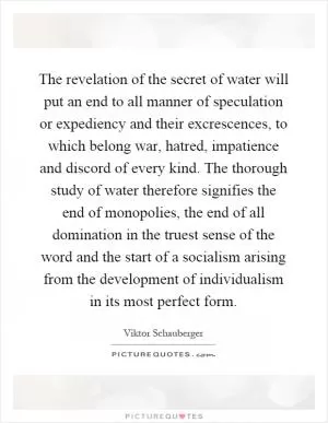 The revelation of the secret of water will put an end to all manner of speculation or expediency and their excrescences, to which belong war, hatred, impatience and discord of every kind. The thorough study of water therefore signifies the end of monopolies, the end of all domination in the truest sense of the word and the start of a socialism arising from the development of individualism in its most perfect form Picture Quote #1