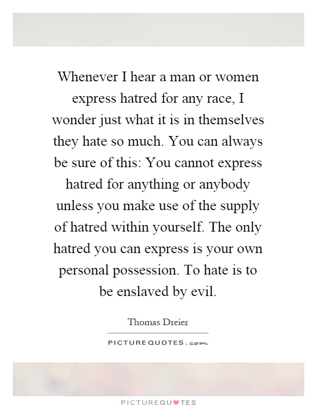Whenever I hear a man or women express hatred for any race, I wonder just what it is in themselves they hate so much. You can always be sure of this: You cannot express hatred for anything or anybody unless you make use of the supply of hatred within yourself. The only hatred you can express is your own personal possession. To hate is to be enslaved by evil Picture Quote #1