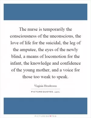 The nurse is temporarily the consciousness of the unconscious, the love of life for the suicidal, the leg of the amputee, the eyes of the newly blind, a means of locomotion for the infant, the knowledge and confidence of the young mother, and a voice for those too weak to speak Picture Quote #1