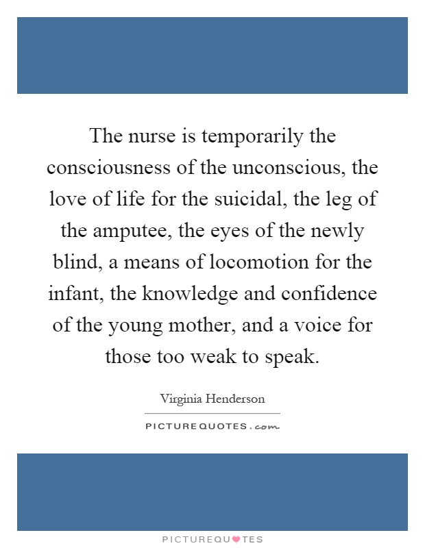 The nurse is temporarily the consciousness of the unconscious, the love of life for the suicidal, the leg of the amputee, the eyes of the newly blind, a means of locomotion for the infant, the knowledge and confidence of the young mother, and a voice for those too weak to speak Picture Quote #1