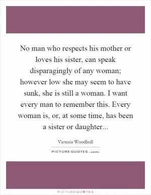 No man who respects his mother or loves his sister, can speak disparagingly of any woman; however low she may seem to have sunk, she is still a woman. I want every man to remember this. Every woman is, or, at some time, has been a sister or daughter Picture Quote #1