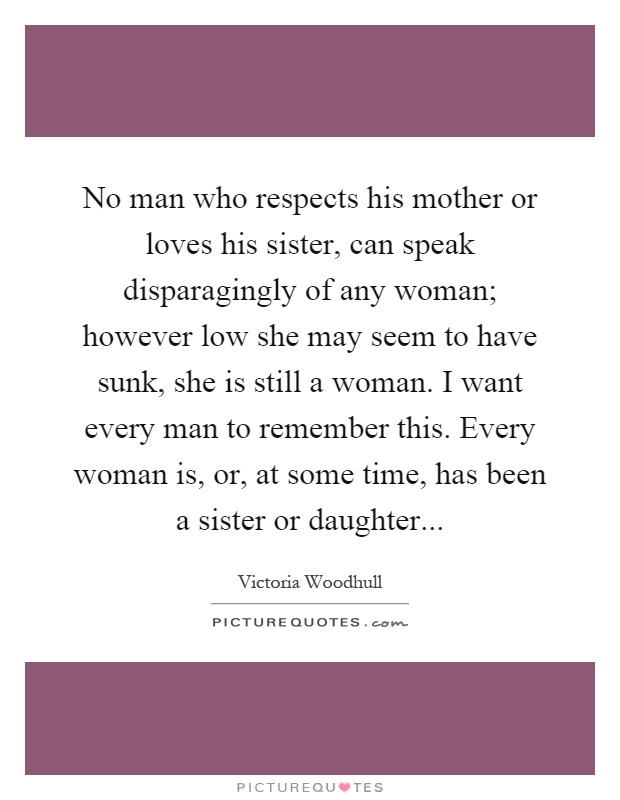 No man who respects his mother or loves his sister, can speak disparagingly of any woman; however low she may seem to have sunk, she is still a woman. I want every man to remember this. Every woman is, or, at some time, has been a sister or daughter Picture Quote #1