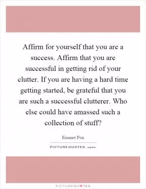 Affirm for yourself that you are a success. Affirm that you are successful in getting rid of your clutter. If you are having a hard time getting started, be grateful that you are such a successful clutterer. Who else could have amassed such a collection of stuff? Picture Quote #1