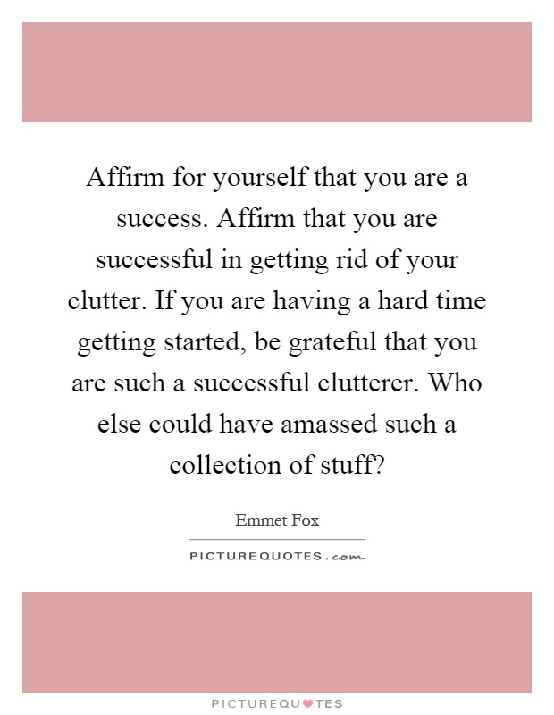 Affirm for yourself that you are a success. Affirm that you are successful in getting rid of your clutter. If you are having a hard time getting started, be grateful that you are such a successful clutterer. Who else could have amassed such a collection of stuff? Picture Quote #1