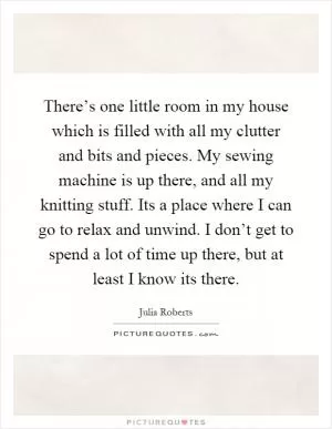 There’s one little room in my house which is filled with all my clutter and bits and pieces. My sewing machine is up there, and all my knitting stuff. Its a place where I can go to relax and unwind. I don’t get to spend a lot of time up there, but at least I know its there Picture Quote #1