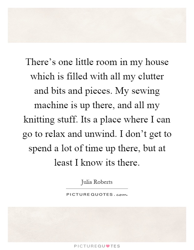 There's one little room in my house which is filled with all my clutter and bits and pieces. My sewing machine is up there, and all my knitting stuff. Its a place where I can go to relax and unwind. I don't get to spend a lot of time up there, but at least I know its there Picture Quote #1