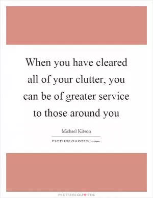 When you have cleared all of your clutter, you can be of greater service to those around you Picture Quote #1