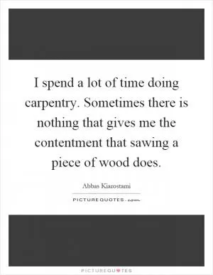 I spend a lot of time doing carpentry. Sometimes there is nothing that gives me the contentment that sawing a piece of wood does Picture Quote #1